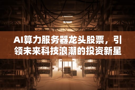 AI算力服务器龙头股票，引领未来科技浪潮的投资新星，ai算力服务器龙头股票有哪些