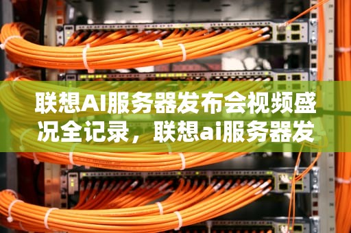 联想AI服务器发布会视频盛况全记录，联想ai服务器发布会视频教程