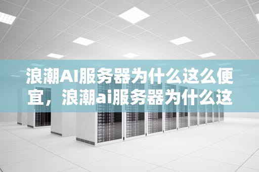 浪潮AI服务器为什么这么便宜，浪潮ai服务器为什么这么便宜啊