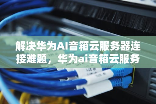 解决华为AI音箱云服务器连接难题，华为ai音箱云服务器未连上怎么办