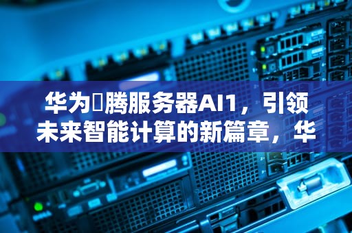 华为昇腾服务器AI1，引领未来智能计算的新篇章，华为升腾服务器ai1是什么