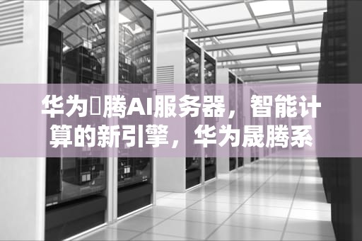 华为昇腾AI服务器，智能计算的新引擎，华为晟腾系