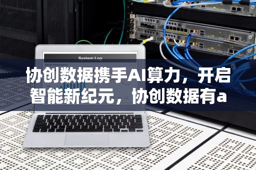 协创数据携手AI算力，开启智能新纪元，协创数据有ai服务器吗知乎