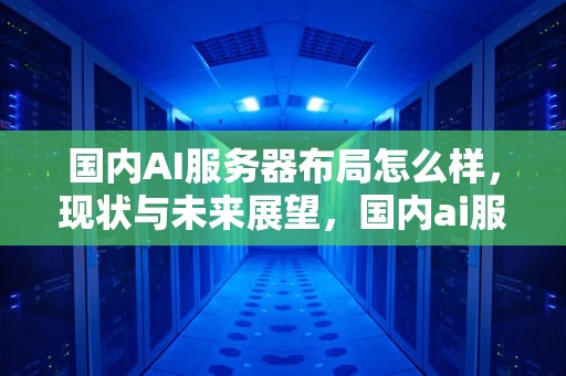 国内AI服务器布局怎么样，现状与未来展望，国内ai服务器布局怎么样啊