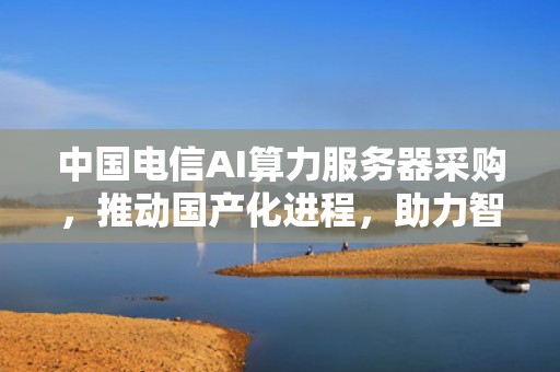 中国电信AI算力服务器采购，推动国产化进程，助力智能时代，中国电信ai服务器采购项目候选人