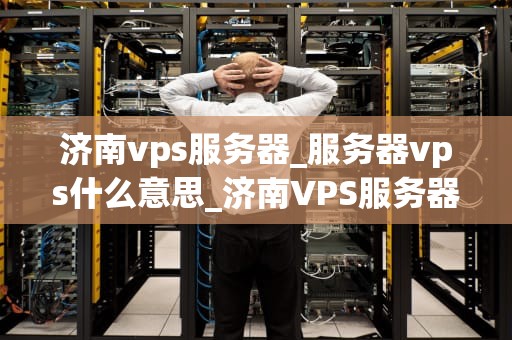 济南vps服务器_服务器vps什么意思_济南VPS服务器的选择与使用