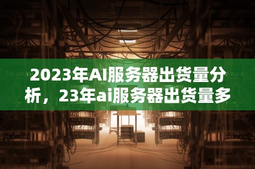 2023年AI服务器出货量分析，23年ai服务器出货量多少