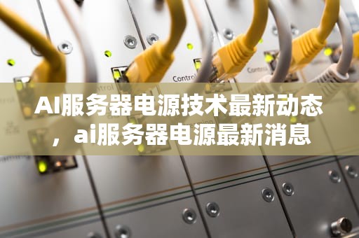 AI服务器电源技术最新动态，ai服务器电源最新消息