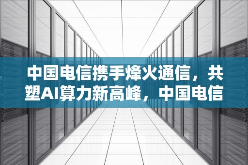 中国电信携手烽火通信，共塑AI算力新高峰，中国电信ai服务器中标公告
