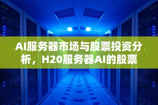 AI服务器市场与股票投资分析，H20服务器AI的股票