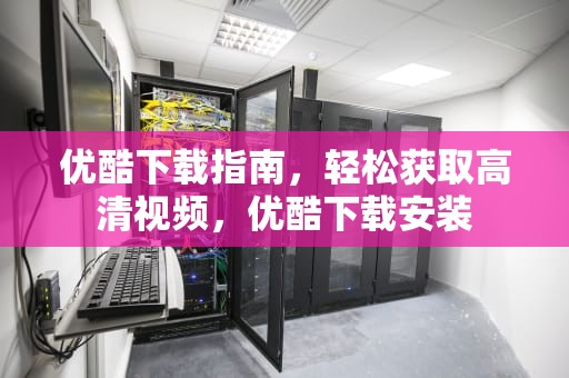 优酷下载指南，轻松获取高清视频，优酷下载安装