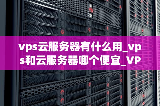 vps云服务器有什么用_vps和云服务器哪个便宜_VPS云服务器的用途与优势