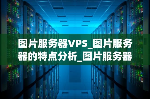 图片服务器VPS_图片服务器的特点分析_图片服务器VPS的深度解析