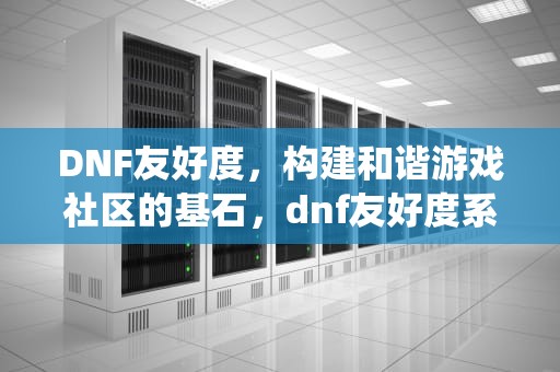 DNF友好度，构建和谐游戏社区的基石，dnf友好度系统