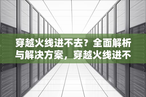 穿越火线进不去？全面解析与解决方案，穿越火线进不去游戏怎么办
