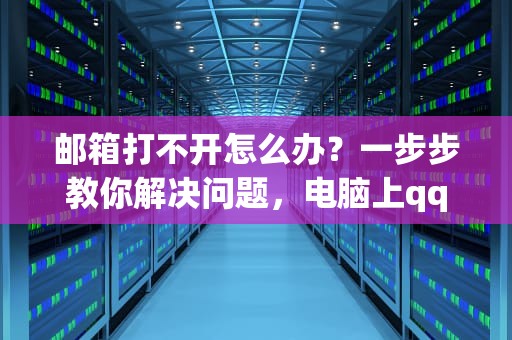 邮箱打不开怎么办？一步步教你解决问题，电脑上qq邮箱打不开怎么办