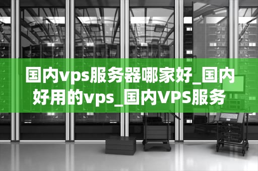 国内vps服务器哪家好_国内好用的vps_国内VPS服务器哪家好？全面解析与推荐