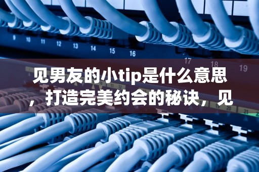 见男友的小tip是什么意思，打造完美约会的秘诀，见男友的小tip跳跳糖