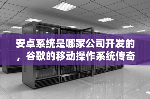 安卓系统是哪家公司开发的，谷歌的移动操作系统传奇
