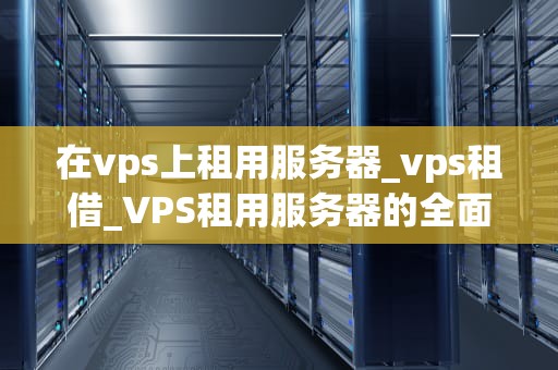 在vps上租用服务器_vps租借_VPS租用服务器的全面指南