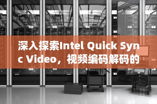 深入探索Intel Quick Sync Video，视频编码解码的革命性技术，qsv视频怎么转换成mp4格式