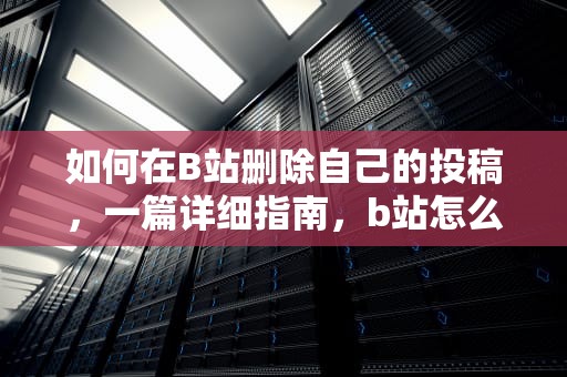 如何在B站删除自己的投稿，一篇详细指南，b站怎么删除自己的投稿作品