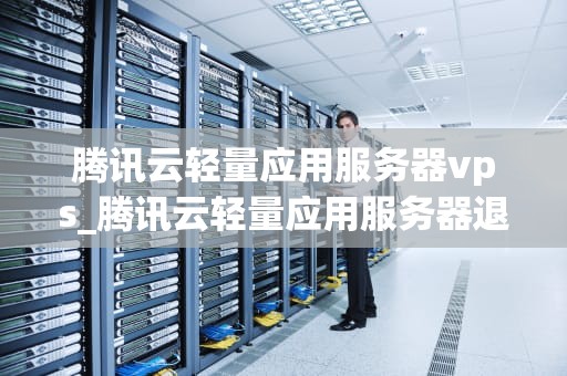 腾讯云轻量应用服务器vps_腾讯云轻量应用服务器退款_深入理解腾讯云轻量应用服务器VPS