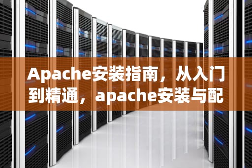 Apache安装指南，从入门到精通，apache安装与配置
