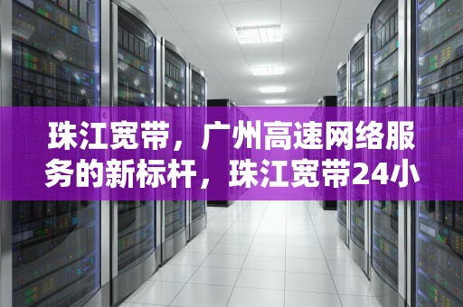珠江宽带，广州高速网络服务的新标杆，珠江宽带24小时人工电话