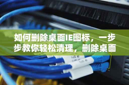 如何删除桌面IE图标，一步步教你轻松清理，删除桌面ie图标 win7