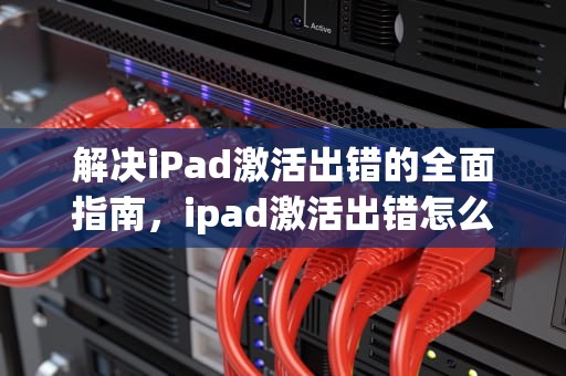 解决iPad激活出错的全面指南，ipad激活出错怎么办