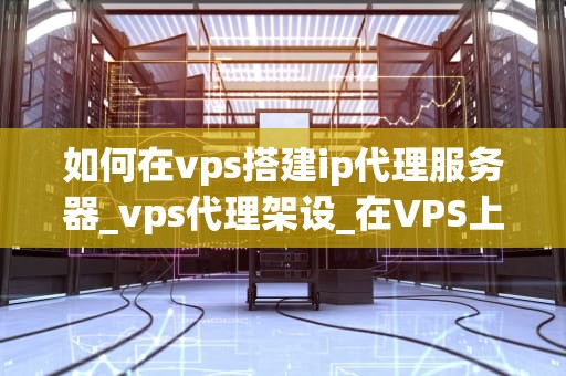 如何在vps搭建ip代理服务器_vps代理架设_在VPS上搭建IP代理服务器的详细指南