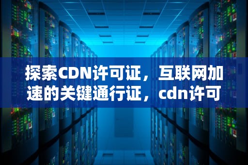 探索CDN许可证，互联网加速的关键通行证，cdn许可证是指什么