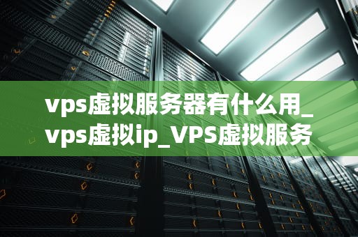 vps虚拟服务器有什么用_vps虚拟ip_VPS虚拟服务器的用途及其重要性