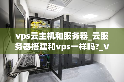 vps云主机和服务器_云服务器搭建和vps一样吗?_VPS云主机与服务器的深度解析