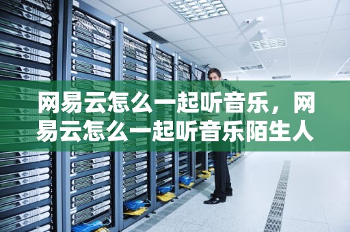 网易云怎么一起听音乐，网易云怎么一起听音乐陌生人