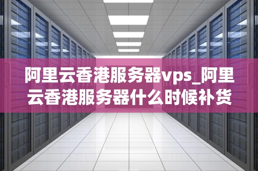 阿里云香港服务器vps_阿里云香港服务器什么时候补货_阿里云香港服务器VPS的优势与应用