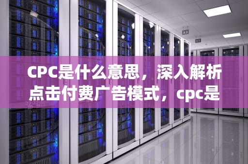 CPC是什么意思，深入解析点击付费广告模式，cpc是什么意思啊