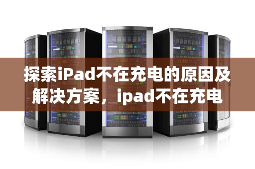 探索iPad不在充电的原因及解决方案，ipad不在充电怎么解决办法