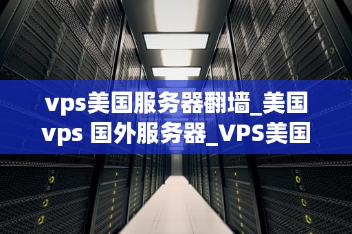 vps美国服务器翻墙_美国vps 国外服务器_VPS美国服务器翻墙：技术原理与实践应用