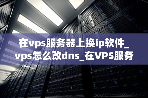 在vps服务器上换ip软件_vps怎么改dns_在VPS服务器上更换IP地址的全面指南
