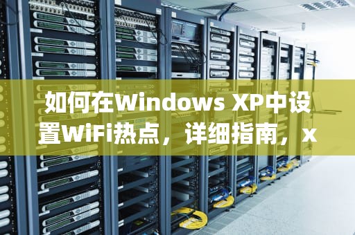 如何在Windows XP中设置WiFi热点，详细指南，xp系统设置无线热点