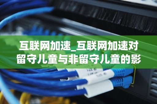 互联网加速_互联网加速对留守儿童与非留守儿童的影响_互联网加速：驱动现代社会发展的关键力量