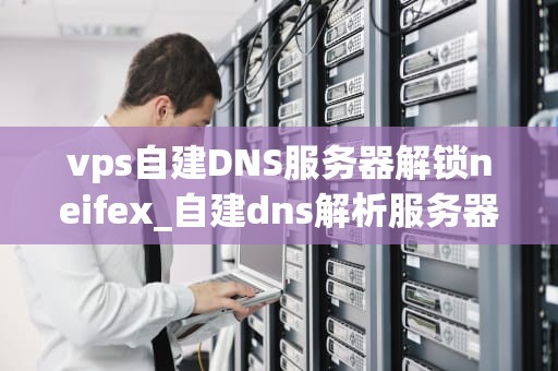 vps自建DNS服务器解锁neifex_自建dns解析服务器_使用VPS自建DNS服务器解锁Neifex