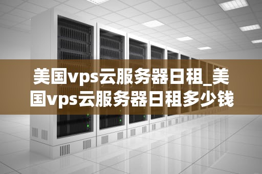 美国vps云服务器日租_美国vps云服务器日租多少钱_美国VPS云服务器日租：一种理想的解决方案