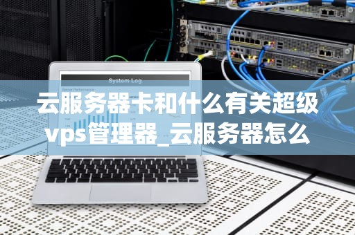 云服务器卡和什么有关超级vps管理器_云服务器怎么样_云服务器卡顿的原因及解决方案——以超级VPS管理器为例