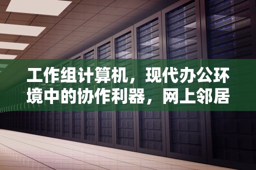 工作组计算机，现代办公环境中的协作利器，网上邻居看不到工作组计算机