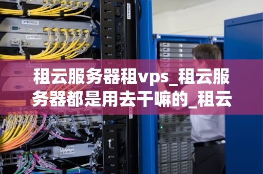 租云服务器租vps_租云服务器都是用去干嘛的_租云服务器与租VPS的全面比较