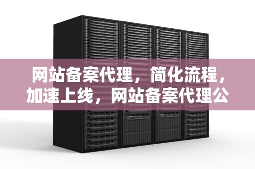网站备案代理，简化流程，加速上线，网站备案代理公司