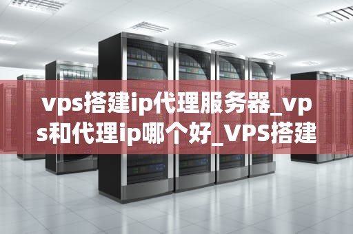 vps搭建ip代理服务器_vps和代理ip哪个好_VPS搭建IP代理服务器的全面指南